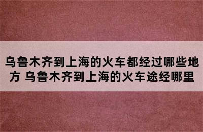 乌鲁木齐到上海的火车都经过哪些地方 乌鲁木齐到上海的火车途经哪里